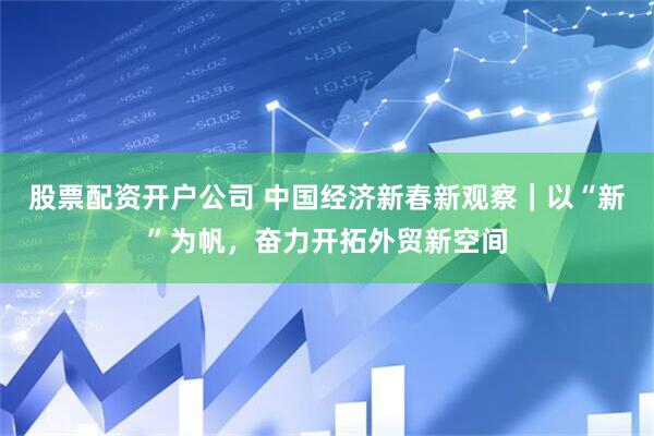 股票配资开户公司 中国经济新春新观察｜以“新”为帆，奋力开拓外贸新空间