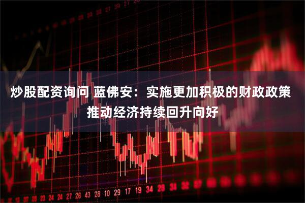 炒股配资询问 蓝佛安：实施更加积极的财政政策 推动经济持续回升向好