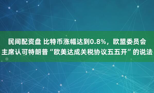 民间配资盘 比特币涨幅达到0.8%，欧盟委员会主席认可特朗普“欧美达成关税协议五五开”的说法