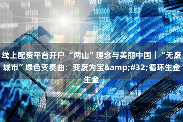 线上配资平台开户 “两山”理念与美丽中国｜“无废城市”绿色变奏曲：变废为宝 循环生金