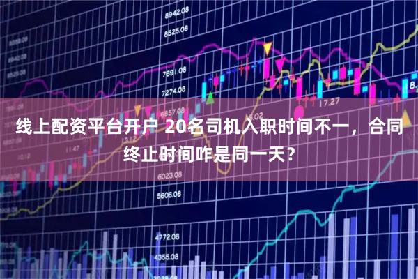 线上配资平台开户 20名司机入职时间不一，合同终止时间咋是同一天？