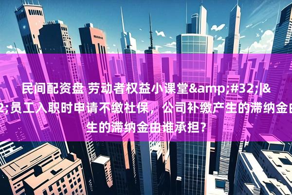 民间配资盘 劳动者权益小课堂 | 员工入职时申请不缴社保，公司补缴产生的滞纳金由谁承担？