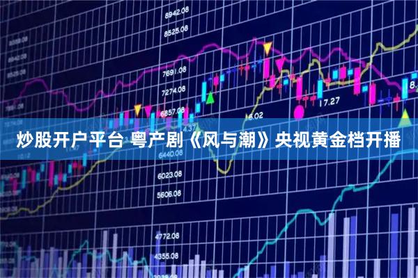 炒股开户平台 粤产剧《风与潮》央视黄金档开播