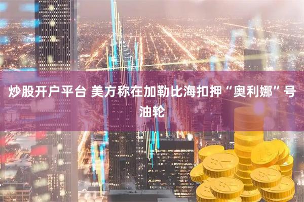 炒股开户平台 美方称在加勒比海扣押“奥利娜”号油轮